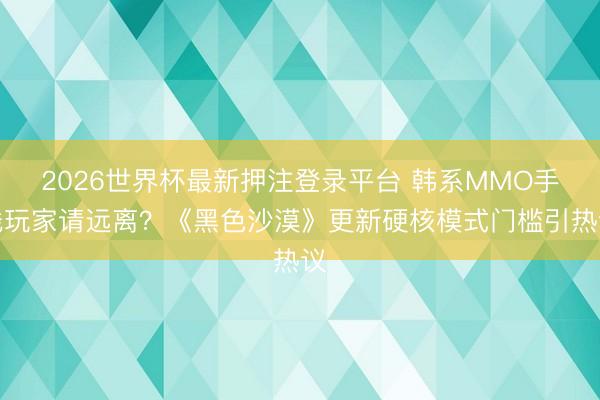2026世界杯最新押注登录平台 韩系MMO手残玩家请远离？《黑色沙漠》更新硬核模式门槛引热议