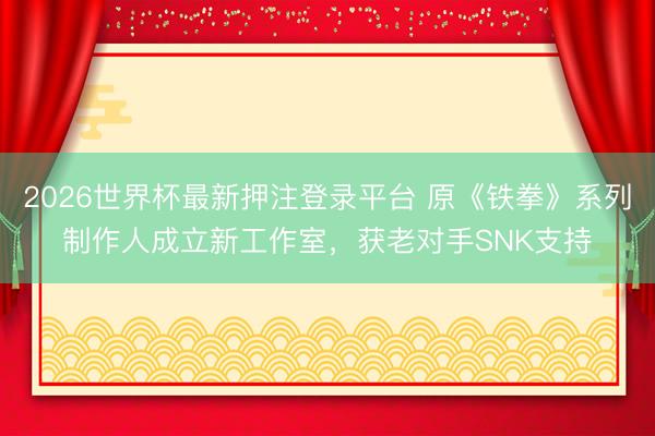 2026世界杯最新押注登录平台 原《铁拳》系列制作人成立新工作室,获老对手SNK支持