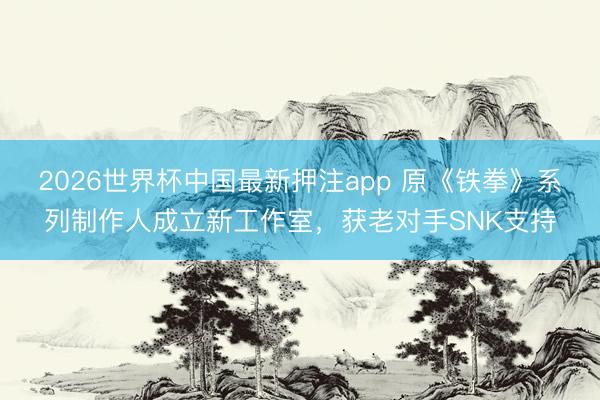2026世界杯中国最新押注app 原《铁拳》系列制作人成立新工作室，获老对手SNK支持