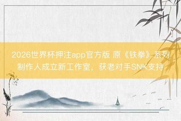 2026世界杯押注app官方版 原《铁拳》系列制作人成立新工作室，获老对手SNK支持