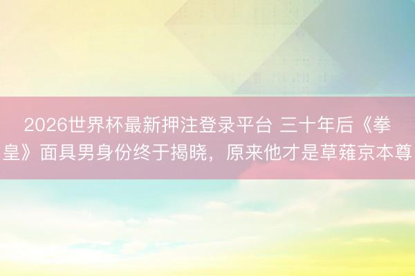 2026世界杯最新押注登录平台 三十年后《拳皇》面具男身份终于揭晓，原来他才是草薙京本尊