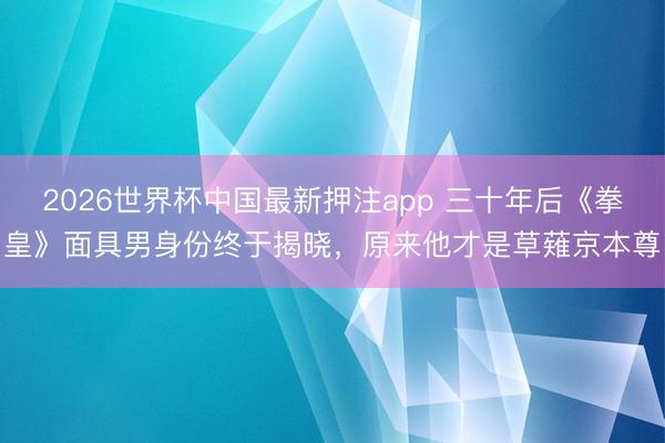 2026世界杯中国最新押注app 三十年后《拳皇》面具男身份终于揭晓，原来他才是草薙京本尊