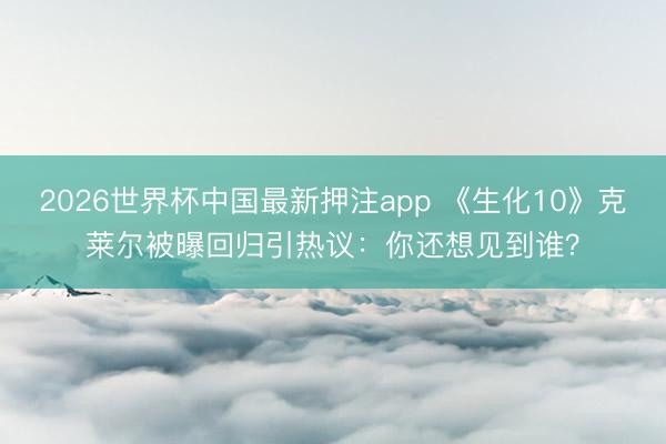 2026世界杯中国最新押注app 《生化10》克莱尔被曝回归引热议:你还想见到谁?