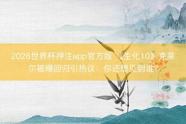 2026世界杯押注app官方版 《生化10》克莱尔被曝回归引热议：你还想见到谁？