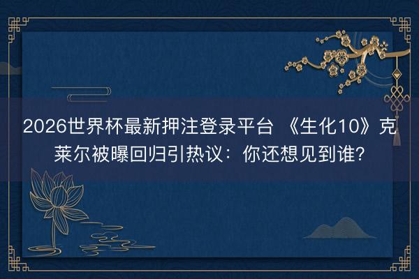2026世界杯最新押注登录平台 《生化10》克莱尔被曝回归引热议：你还想见到谁？