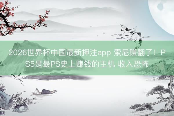 2026世界杯中国最新押注app 索尼赚翻了!PS5是最PS史上赚钱的主机 收入恐怖