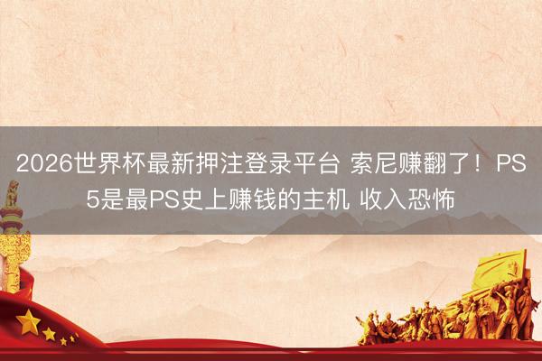 2026世界杯最新押注登录平台 索尼赚翻了！PS5是最PS史上赚钱的主机 收入恐怖