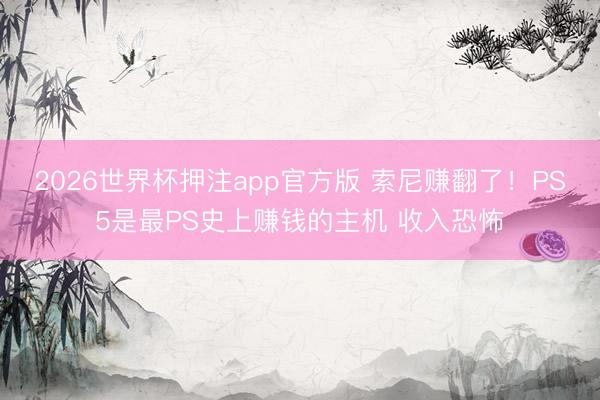 2026世界杯押注app官方版 索尼赚翻了！PS5是最PS史上赚钱的主机 收入恐怖