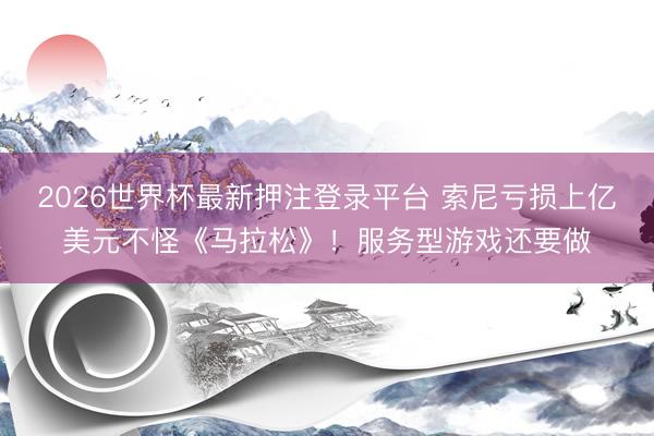 2026世界杯最新押注登录平台 索尼亏损上亿美元不怪《马拉松》！服务型游戏还要做