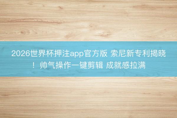 2026世界杯押注app官方版 索尼新专利揭晓！帅气操作一键剪辑 成就感拉满