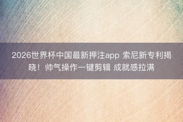 2026世界杯中国最新押注app 索尼新专利揭晓！帅气操作一键剪辑 成就感拉满