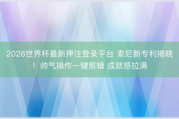 2026世界杯最新押注登录平台 索尼新专利揭晓！帅气操作一键剪辑 成就感拉满