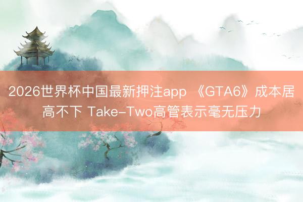 2026世界杯中国最新押注app 《GTA6》成本居高不下 Take-Two高管表示毫无压力