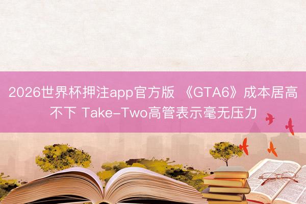 2026世界杯押注app官方版 《GTA6》成本居高不下 Take-Two高管表示毫无压力