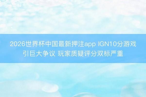 2026世界杯中国最新押注app IGN10分游戏引巨大争议 玩家质疑评分双标严重