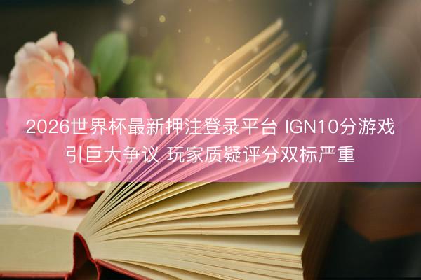 2026世界杯最新押注登录平台 IGN10分游戏引巨大争议 玩家质疑评分双标严重