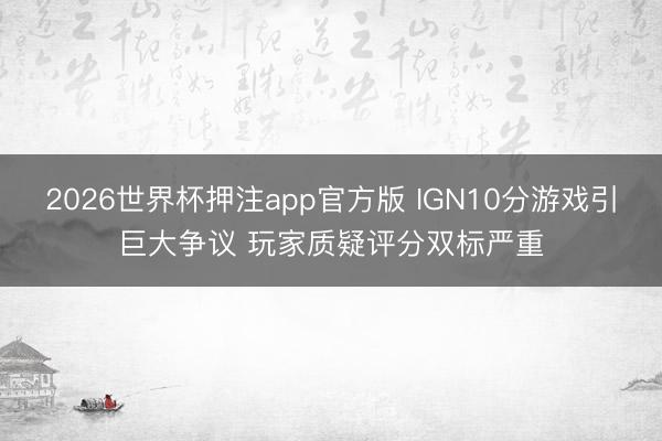 2026世界杯押注app官方版 IGN10分游戏引巨大争议 玩家质疑评分双标严重