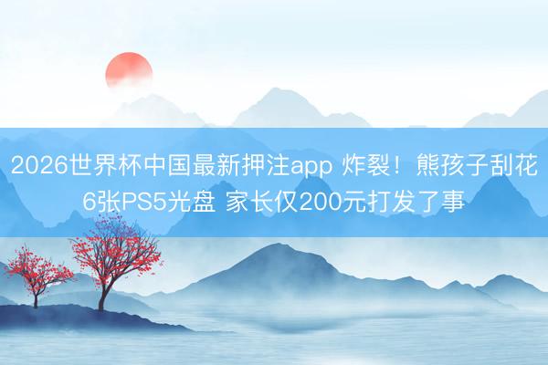 2026世界杯中国最新押注app 炸裂！熊孩子刮花6张PS5光盘 家长仅200元打发了事