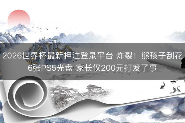 2026世界杯最新押注登录平台 炸裂!熊孩子刮花6张PS5光盘 家长仅200元打发了事