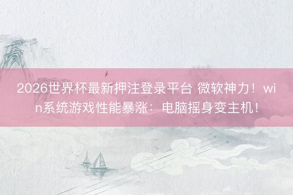 2026世界杯最新押注登录平台 微软神力！win系统游戏性能暴涨：电脑摇身变主机！