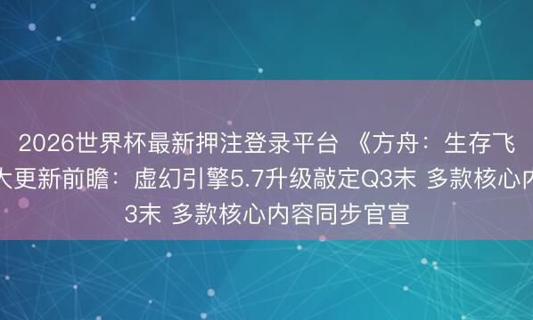 2026世界杯最新押注登录平台 《方舟：生存飞升》发布重大更新前瞻：虚幻引擎5.7升级敲定Q3末 多款核心内容同步官宣