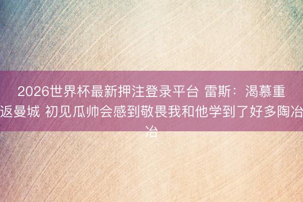 2026世界杯最新押注登录平台 雷斯：渴慕重返曼城 初见瓜帅会感到敬畏我和他学到了好多陶冶