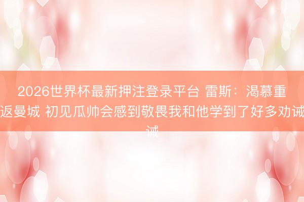2026世界杯最新押注登录平台 雷斯：渴慕重返曼城 初见瓜帅会感到敬畏我和他学到了好多劝诫