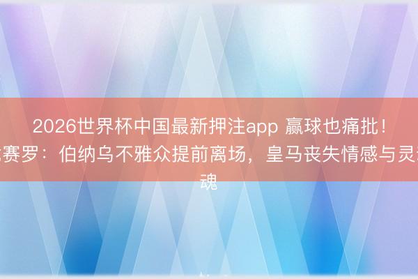 2026世界杯中国最新押注app 赢球也痛批！龙赛罗：伯纳乌不雅众提前离场，皇马丧失情感与灵魂​