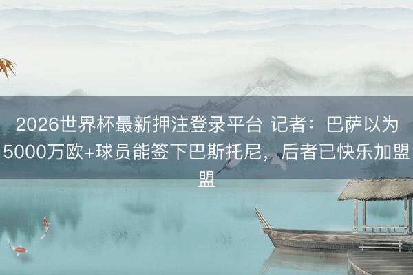 2026世界杯最新押注登录平台 记者：巴萨以为5000万欧+球员能签下巴斯托尼，后者已快乐加盟