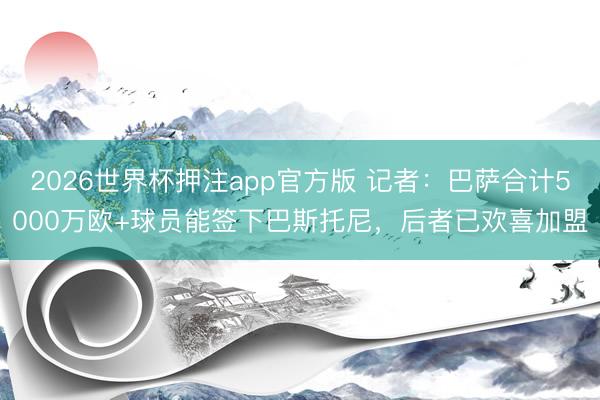2026世界杯押注app官方版 记者：巴萨合计5000万欧+球员能签下巴斯托尼，后者已欢喜加盟
