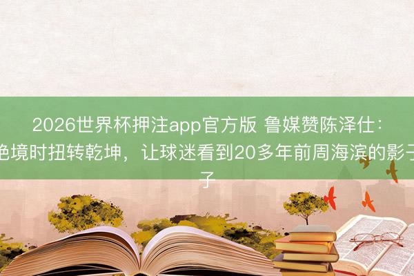 2026世界杯押注app官方版 鲁媒赞陈泽仕：绝境时扭转乾坤，让球迷看到20多年前周海滨的影子