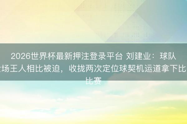 2026世界杯最新押注登录平台 刘建业：球队全场王人相比被迫，收拢两次定位球契机运道拿下比赛
