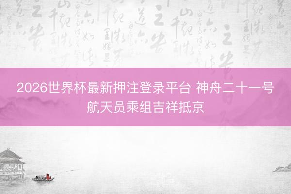 2026世界杯最新押注登录平台 神舟二十一号航天员乘组吉祥抵京