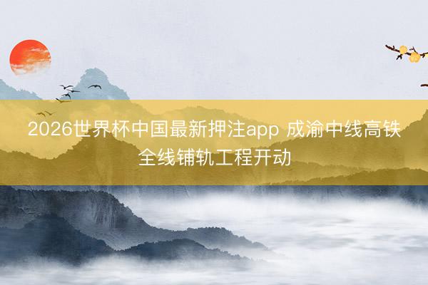 2026世界杯中国最新押注app 成渝中线高铁全线铺轨工程开动