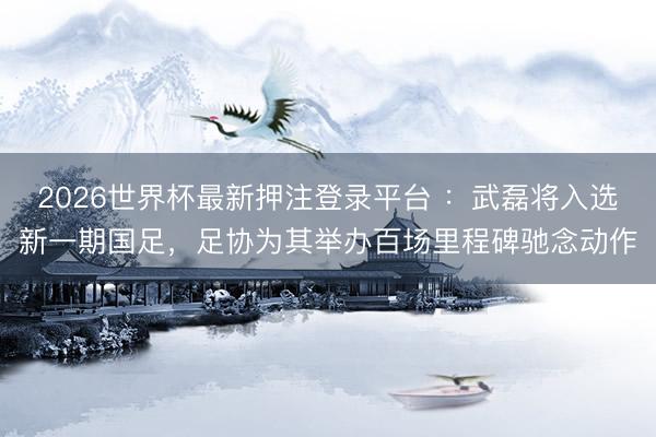 2026世界杯最新押注登录平台 ：武磊将入选新一期国足，足协为其举办百场里程碑驰念动作