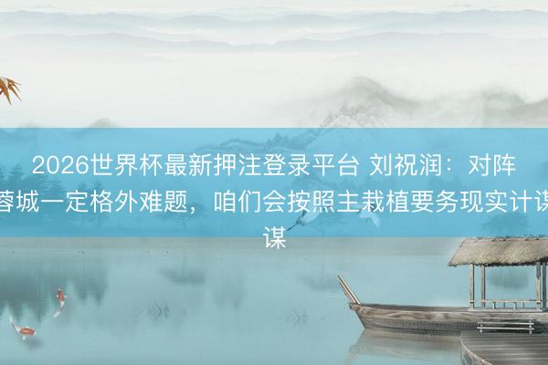 2026世界杯最新押注登录平台 刘祝润：对阵蓉城一定格外难题，咱们会按照主栽植要务现实计谋
