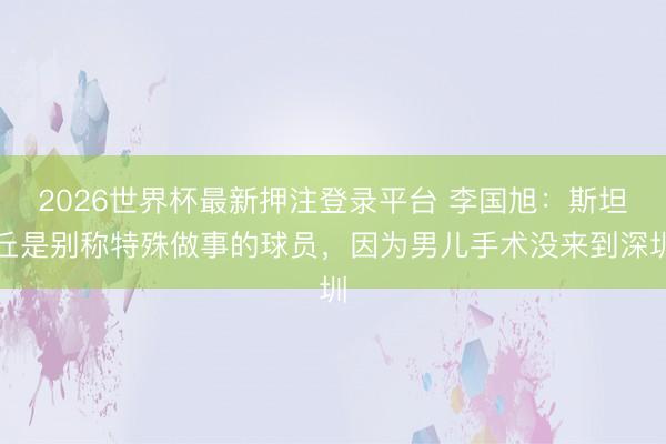 2026世界杯最新押注登录平台 李国旭：斯坦丘是别称特殊做事的球员，因为男儿手术没来到深圳