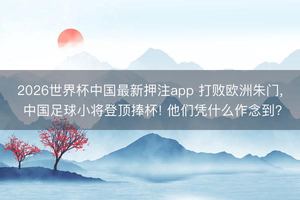 2026世界杯中国最新押注app 打败欧洲朱门, 中国足球小将登顶捧杯! 他们凭什么作念到?