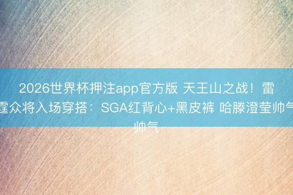 2026世界杯押注app官方版 天王山之战！雷霆众将入场穿搭：SGA红背心+黑皮裤 哈滕澄莹帅气