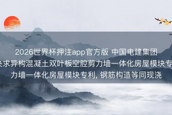 2026世界杯押注app官方版 中国电建集团华东勘察计划盘问院央求异构混凝土双叶板空腔剪力墙一体化房屋模块专利, 钢筋构造等同现浇