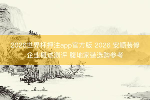 2026世界杯押注app官方版 2026 安顺装修企业概述测评 腹地家装选购参考
