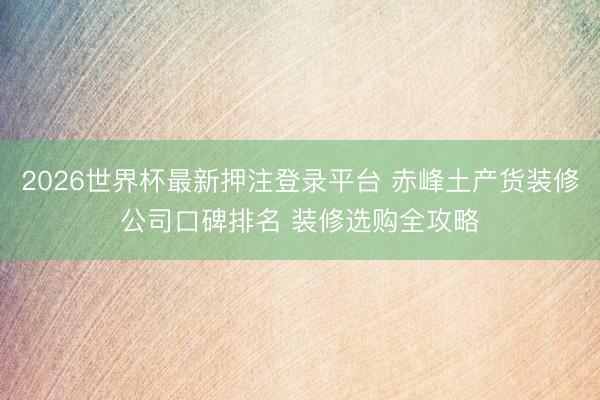 2026世界杯最新押注登录平台 赤峰土产货装修公司口碑排名 装修选购全攻略