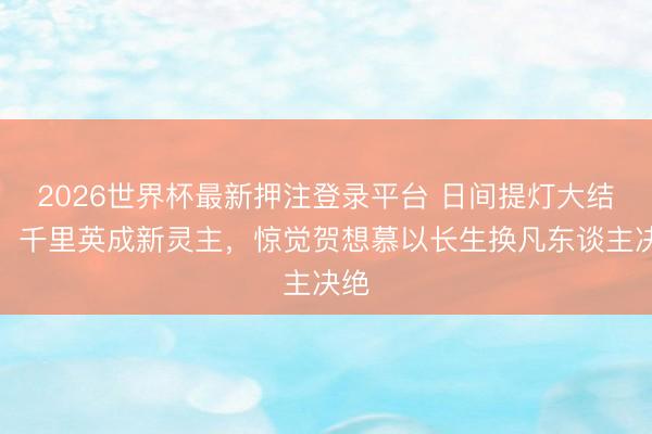 2026世界杯最新押注登录平台 日间提灯大结局：千里英成新灵主，惊觉贺想慕以长生换凡东谈主决绝