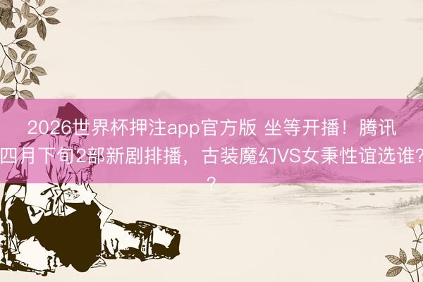 2026世界杯押注app官方版 坐等开播！腾讯四月下旬2部新剧排播，古装魔幻VS女秉性谊选谁？