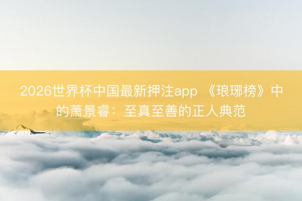 2026世界杯中国最新押注app 《琅琊榜》中的萧景睿：至真至善的正人典范