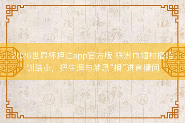 2026世界杯押注app官方版 株洲巾帼村播培训结业，把生涯与梦思“播”进直播间