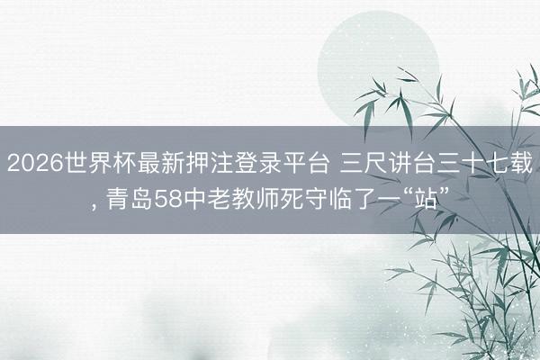 2026世界杯最新押注登录平台 三尺讲台三十七载, 青岛58中老教师死守临了一“站”