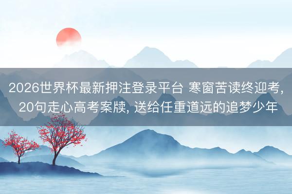 2026世界杯最新押注登录平台 寒窗苦读终迎考， 20句走心高考案牍， 送给任重道远的追梦少年