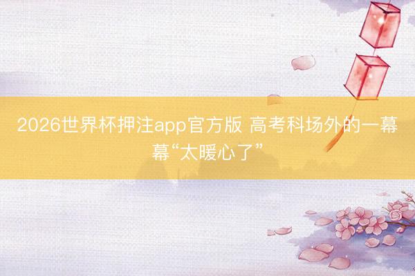 2026世界杯押注app官方版 高考科场外的一幕幕“太暖心了”