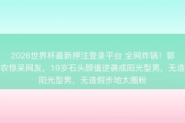 2026世界杯最新押注登录平台 全网炸锅！郭涛男儿大理助农惊呆网友，19岁石头颜值逆袭成阳光型男，无造假步地太圈粉